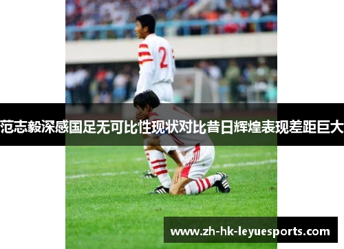 范志毅深感国足无可比性现状对比昔日辉煌表现差距巨大 范志毅深感国足无可比性现状对比昔日辉煌表现差距巨大