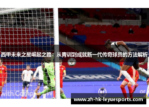 西甲未来之星崛起之路:从青训到成就新一代传奇球员的方法解析 西甲未来之星崛起之路:从青训到成就新一代传奇球员的方法解析