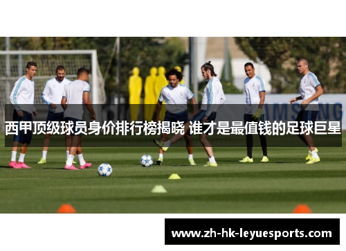 西甲顶级球员身价排行榜揭晓 谁才是最值钱的足球巨星