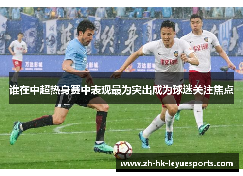 谁在中超热身赛中表现最为突出成为球迷关注焦点 谁在中超热身赛中表现最为突出成为球迷关注焦点