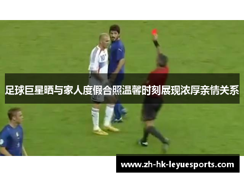 足球巨星晒与家人度假合照温馨时刻展现浓厚亲情关系 足球巨星晒与家人度假合照温馨时刻展现浓厚亲情关系