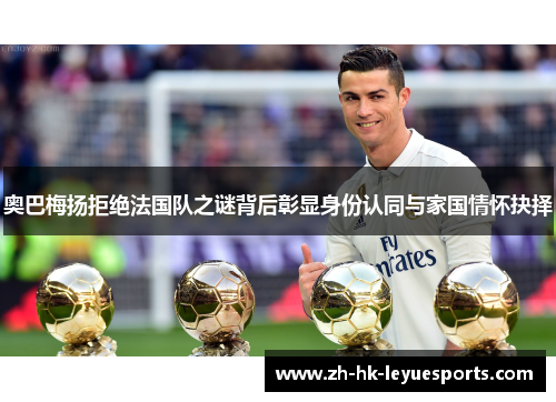 奥巴梅扬拒绝法国队之谜背后彰显身份认同与家国情怀抉择 奥巴梅扬拒绝法国队之谜背后彰显身份认同与家国情怀抉择