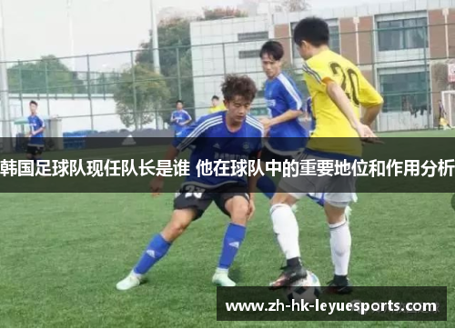 韩国足球队现任队长是谁 他在球队中的重要地位和作用分析 韩国足球队现任队长是谁 他在球队中的重要地位和作用分析