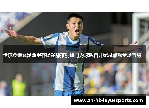 卡尔登泰女足西甲客场冷静推射破门为球队首开纪录点燃全场气势一 卡尔登泰女足西甲客场冷静推射破门为球队首开纪录点燃全场气势一