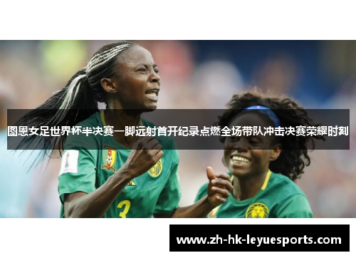 图恩女足世界杯半决赛一脚远射首开纪录点燃全场带队冲击决赛荣耀时刻 图恩女足世界杯半决赛一脚远射首开纪录点燃全场带队冲击决赛荣耀时刻