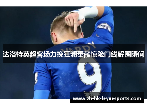 达洛特英超客场力挽狂澜奉献惊险门线解围瞬间 达洛特英超客场力挽狂澜奉献惊险门线解围瞬间