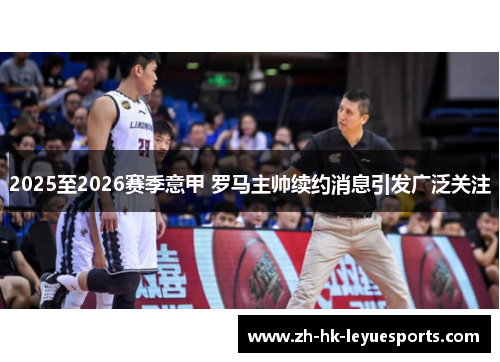 2025至2026赛季意甲 罗马主帅续约消息引发广泛关注 2025至2026赛季意甲 罗马主帅续约消息引发广泛关注